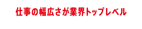 仕事の幅広さが業界トップレベル